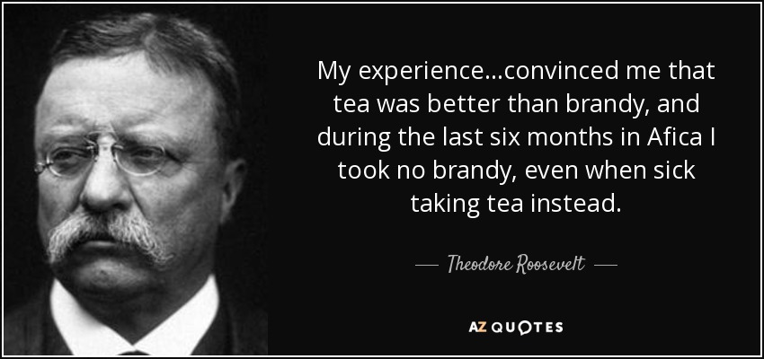 My experience...convinced me that tea was better than brandy, and during the last six months in Afica I took no brandy, even when sick taking tea instead. - Theodore Roosevelt