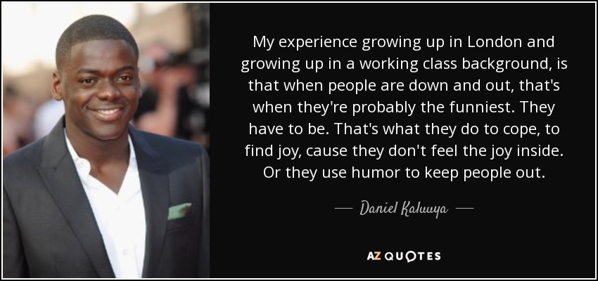 My experience growing up in London and growing up in a working class background, is that when people are down and out, that's when they're probably the funniest. They have to be. That's what they do to cope, to find joy, cause they don't feel the joy inside. Or they use humor to keep people out. - Daniel Kaluuya