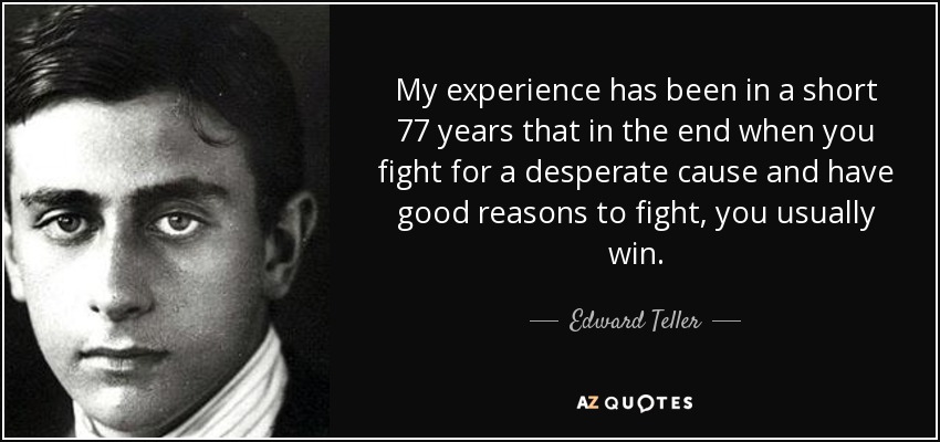 My experience has been in a short 77 years that in the end when you fight for a desperate cause and have good reasons to fight, you usually win. - Edward Teller