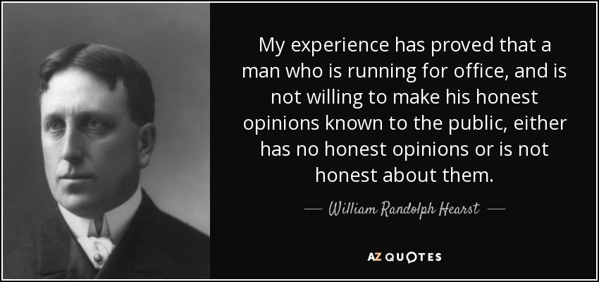 My experience has proved that a man who is running for office, and is not willing to make his honest opinions known to the public, either has no honest opinions or is not honest about them. - William Randolph Hearst