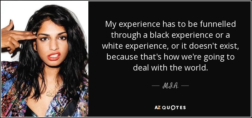 My experience has to be funnelled through a black experience or a white experience, or it doesn't exist, because that's how we're going to deal with the world. - M.I.A.