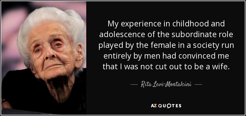 My experience in childhood and adolescence of the subordinate role played by the female in a society run entirely by men had convinced me that I was not cut out to be a wife. - Rita Levi-Montalcini