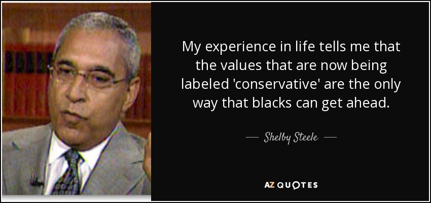 My experience in life tells me that the values that are now being labeled 'conservative' are the only way that blacks can get ahead. - Shelby Steele