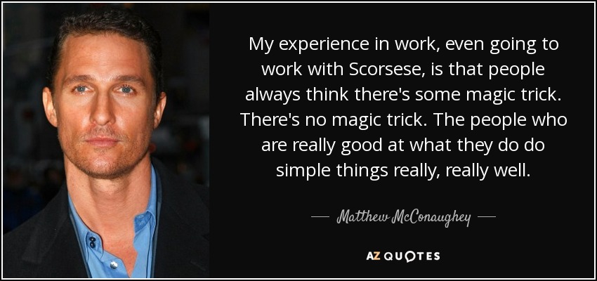 My experience in work, even going to work with Scorsese, is that people always think there's some magic trick. There's no magic trick. The people who are really good at what they do do simple things really, really well. - Matthew McConaughey