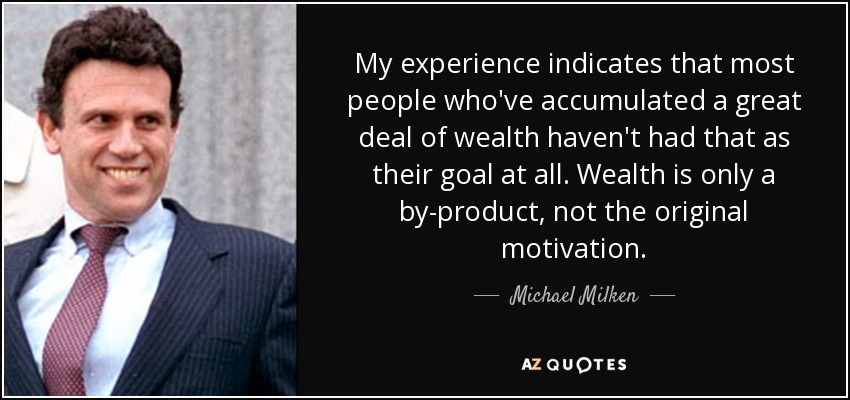 My experience indicates that most people who've accumulated a great deal of wealth haven't had that as their goal at all. Wealth is only a by-product, not the original motivation. - Michael Milken