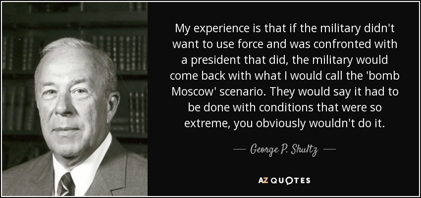 My experience is that if the military didn't want to use force and was confronted with a president that did, the military would come back with what I would call the 'bomb Moscow' scenario. They would say it had to be done with conditions that were so extreme, you obviously wouldn't do it. - George P. Shultz