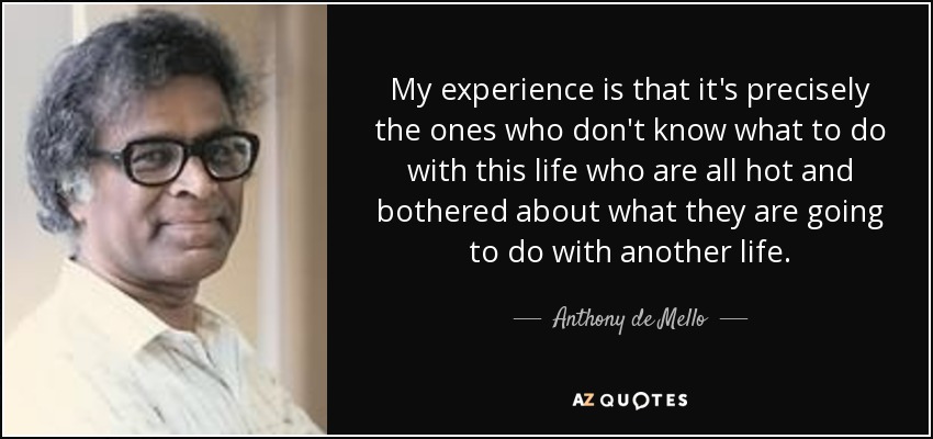 My experience is that it's precisely the ones who don't know what to do with this life who are all hot and bothered about what they are going to do with another life. - Anthony de Mello
