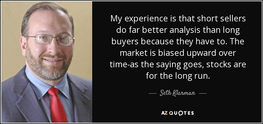 My experience is that short sellers do far better analysis than long buyers because they have to. The market is biased upward over time-as the saying goes, stocks are for the long run. - Seth Klarman