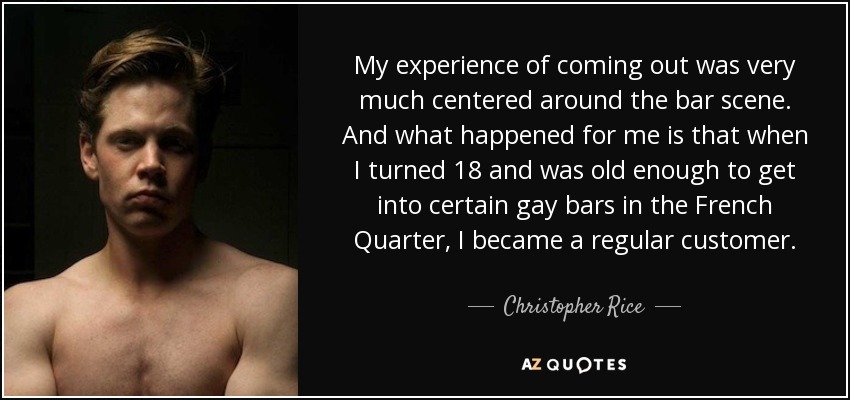 My experience of coming out was very much centered around the bar scene. And what happened for me is that when I turned 18 and was old enough to get into certain gay bars in the French Quarter, I became a regular customer. - Christopher Rice
