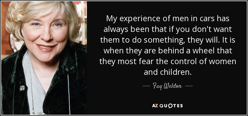 My experience of men in cars has always been that if you don't want them to do something, they will. It is when they are behind a wheel that they most fear the control of women and children. - Fay Weldon