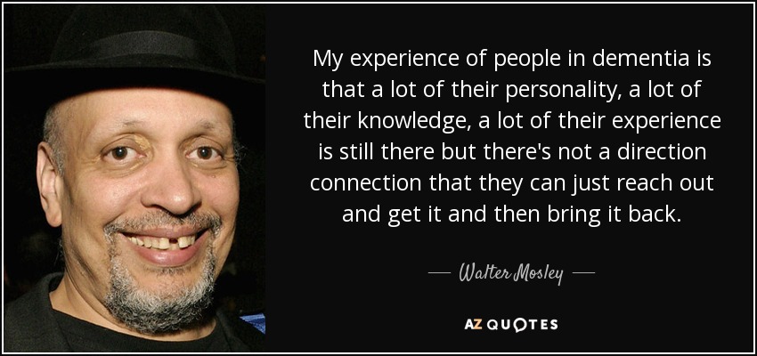My experience of people in dementia is that a lot of their personality, a lot of their knowledge, a lot of their experience is still there but there's not a direction connection that they can just reach out and get it and then bring it back. - Walter Mosley