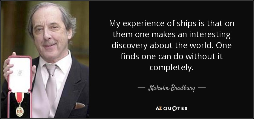 My experience of ships is that on them one makes an interesting discovery about the world. One finds one can do without it completely. - Malcolm Bradbury