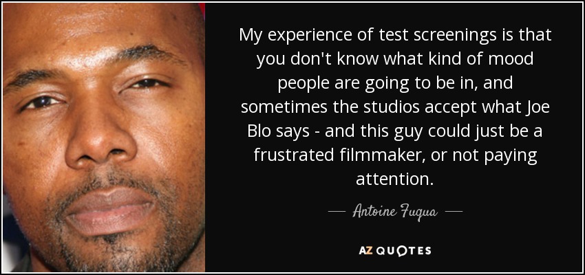 My experience of test screenings is that you don't know what kind of mood people are going to be in, and sometimes the studios accept what Joe Blo says - and this guy could just be a frustrated filmmaker, or not paying attention. - Antoine Fuqua