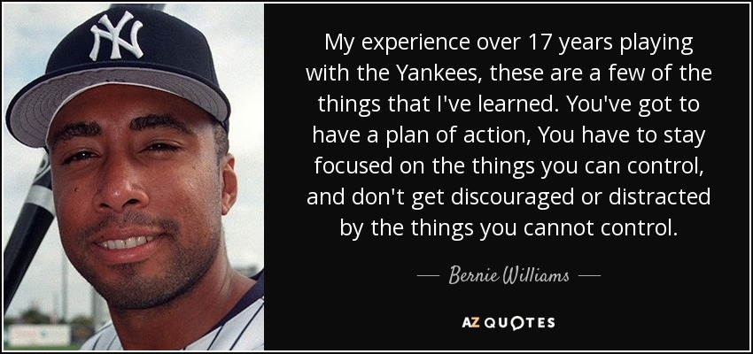 My experience over 17 years playing with the Yankees, these are a few of the things that I've learned. You've got to have a plan of action, You have to stay focused on the things you can control, and don't get discouraged or distracted by the things you cannot control. - Bernie Williams
