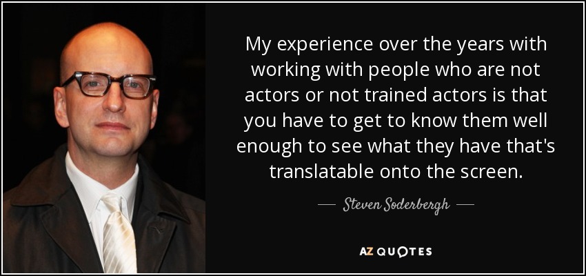 My experience over the years with working with people who are not actors or not trained actors is that you have to get to know them well enough to see what they have that's translatable onto the screen. - Steven Soderbergh