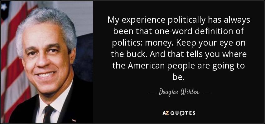 My experience politically has always been that one-word definition of politics: money. Keep your eye on the buck. And that tells you where the American people are going to be. - Douglas Wilder