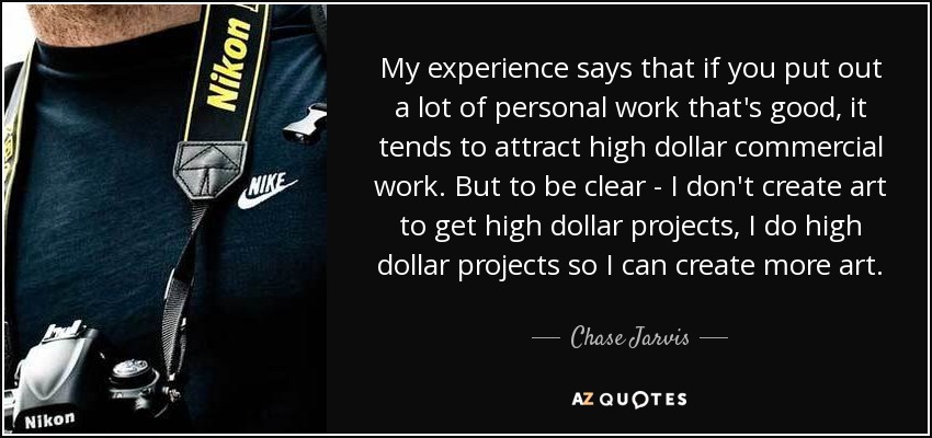 My experience says that if you put out a lot of personal work that's good, it tends to attract high dollar commercial work. But to be clear - I don't create art to get high dollar projects, I do high dollar projects so I can create more art. - Chase Jarvis