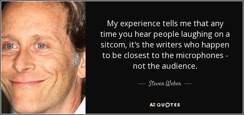 My experience tells me that any time you hear people laughing on a sitcom, it's the writers who happen to be closest to the microphones - not the audience. - Steven Weber