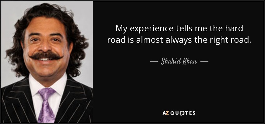 My experience tells me the hard road is almost always the right road. - Shahid Khan