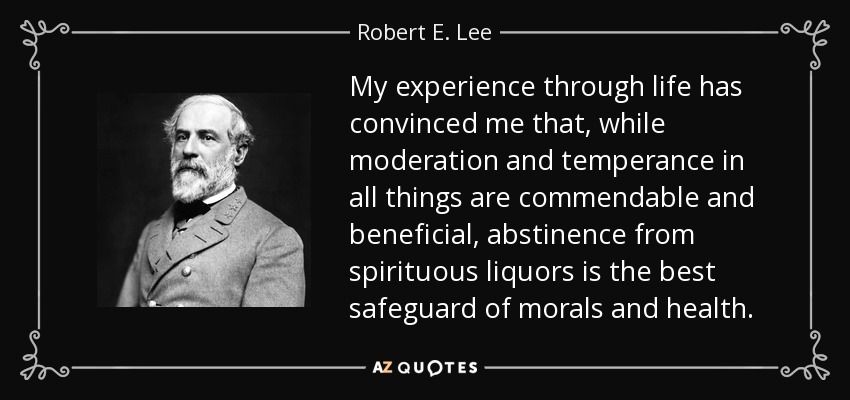 My experience through life has convinced me that, while moderation and temperance in all things are commendable and beneficial, abstinence from spirituous liquors is the best safeguard of morals and health. - Robert E. Lee