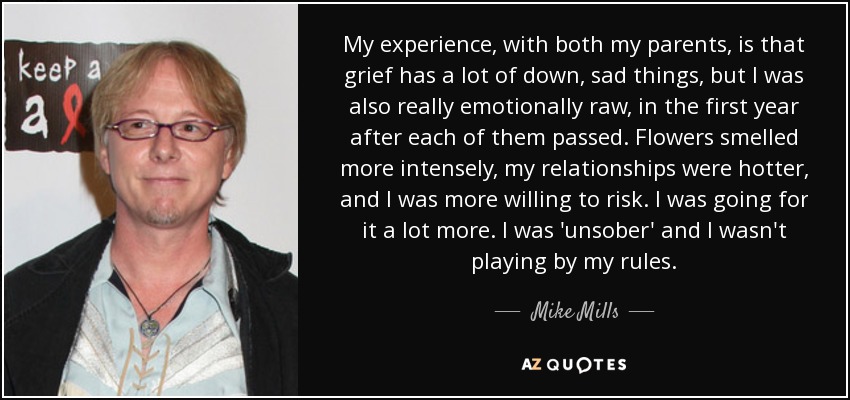 My experience, with both my parents, is that grief has a lot of down, sad things, but I was also really emotionally raw, in the first year after each of them passed. Flowers smelled more intensely, my relationships were hotter, and I was more willing to risk. I was going for it a lot more. I was 'unsober' and I wasn't playing by my rules. - Mike Mills