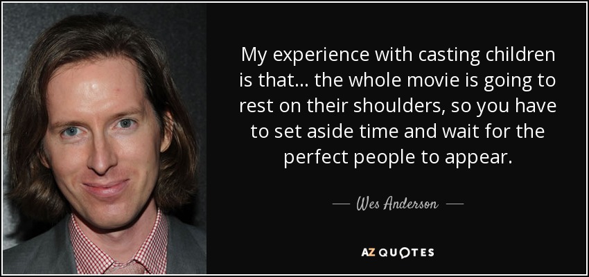 My experience with casting children is that... the whole movie is going to rest on their shoulders, so you have to set aside time and wait for the perfect people to appear. - Wes Anderson