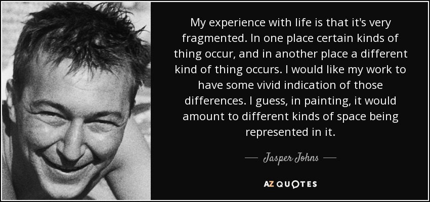 My experience with life is that it's very fragmented. In one place certain kinds of thing occur, and in another place a different kind of thing occurs. I would like my work to have some vivid indication of those differences. I guess, in painting, it would amount to different kinds of space being represented in it. - Jasper Johns
