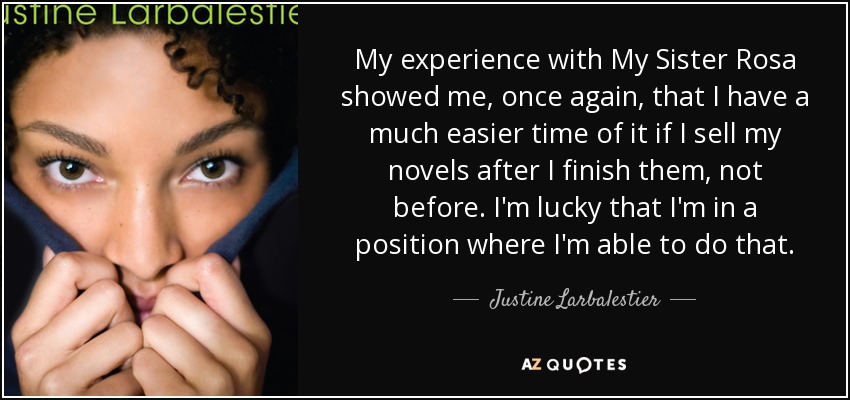 My experience with My Sister Rosa showed me, once again, that I have a much easier time of it if I sell my novels after I finish them, not before. I'm lucky that I'm in a position where I'm able to do that. - Justine Larbalestier