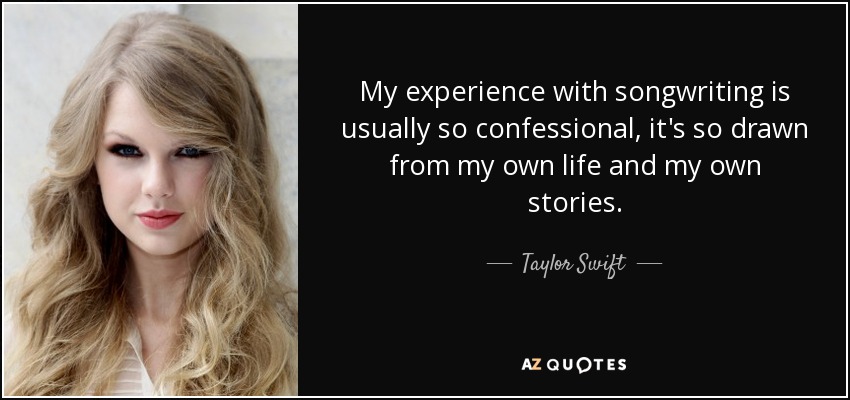 My experience with songwriting is usually so confessional, it's so drawn from my own life and my own stories. - Taylor Swift