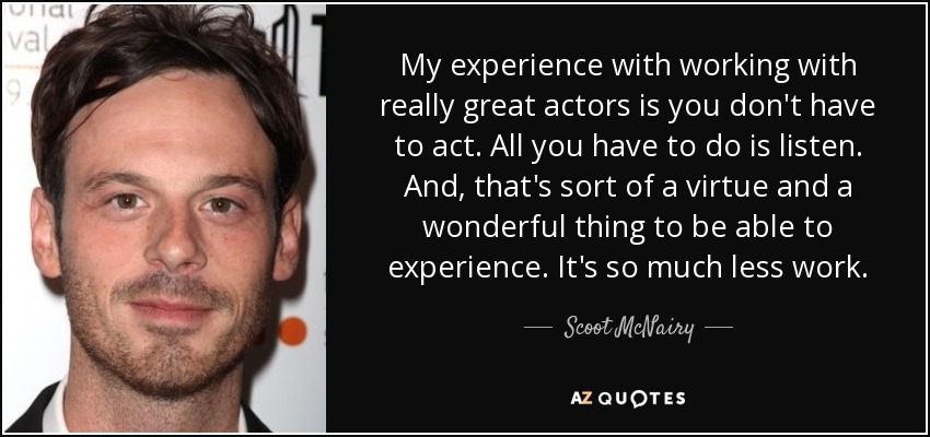 My experience with working with really great actors is you don't have to act. All you have to do is listen. And, that's sort of a virtue and a wonderful thing to be able to experience. It's so much less work. - Scoot McNairy