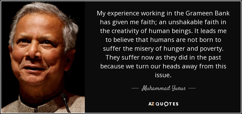 My experience working in the Grameen Bank has given me faith; an unshakable faith in the creativity of human beings. It leads me to believe that humans are not born to suffer the misery of hunger and poverty. They suffer now as they did in the past because we turn our heads away from this issue. - Muhammad Yunus