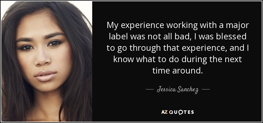 My experience working with a major label was not all bad, I was blessed to go through that experience, and I know what to do during the next time around. - Jessica Sanchez