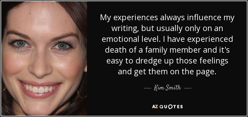 My experiences always influence my writing, but usually only on an emotional level. I have experienced death of a family member and it's easy to dredge up those feelings and get them on the page. - Kim Smith