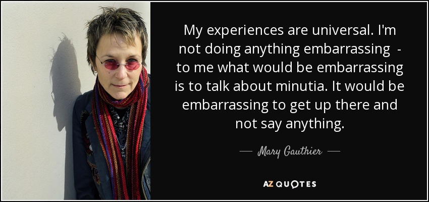 My experiences are universal. I'm not doing anything embarrassing - to me what would be embarrassing is to talk about minutia. It would be embarrassing to get up there and not say anything. - Mary Gauthier