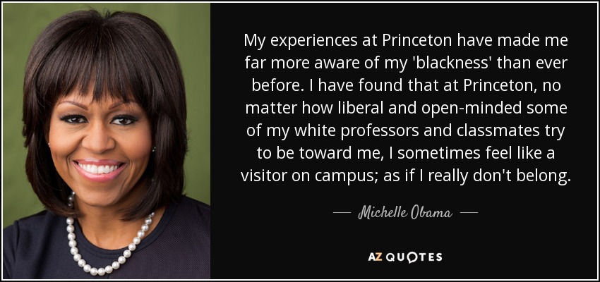 My experiences at Princeton have made me far more aware of my 'blackness' than ever before. I have found that at Princeton, no matter how liberal and open-minded some of my white professors and classmates try to be toward me, I sometimes feel like a visitor on campus; as if I really don't belong. - Michelle Obama