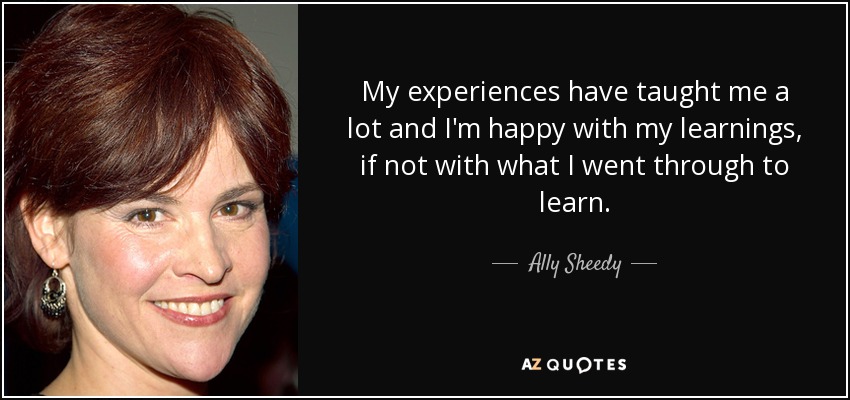 My experiences have taught me a lot and I'm happy with my learnings, if not with what I went through to learn. - Ally Sheedy