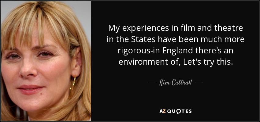 My experiences in film and theatre in the States have been much more rigorous-in England there's an environment of, Let's try this. - Kim Cattrall
