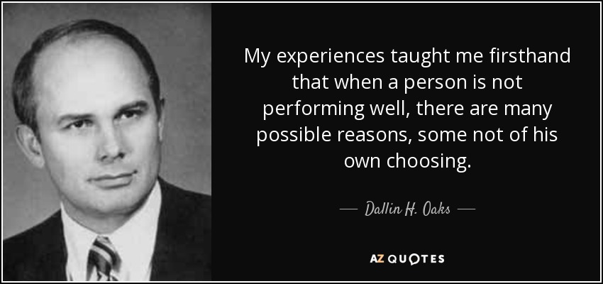 My experiences taught me firsthand that when a person is not performing well, there are many possible reasons, some not of his own choosing. - Dallin H. Oaks