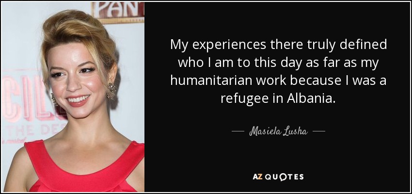 My experiences there truly defined who I am to this day as far as my humanitarian work because I was a refugee in Albania. - Masiela Lusha