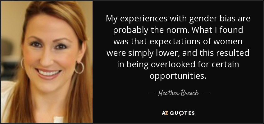 My experiences with gender bias are probably the norm. What I found was that expectations of women were simply lower, and this resulted in being overlooked for certain opportunities. - Heather Bresch
