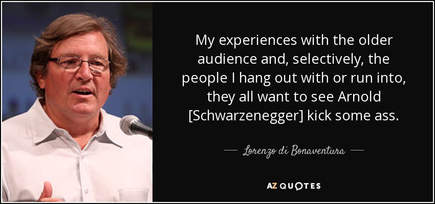 My experiences with the older audience and, selectively, the people I hang out with or run into, they all want to see Arnold [Schwarzenegger] kick some ass. - Lorenzo di Bonaventura