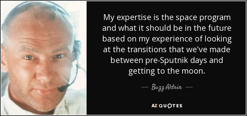 My expertise is the space program and what it should be in the future based on my experience of looking at the transitions that we've made between pre-Sputnik days and getting to the moon. - Buzz Aldrin