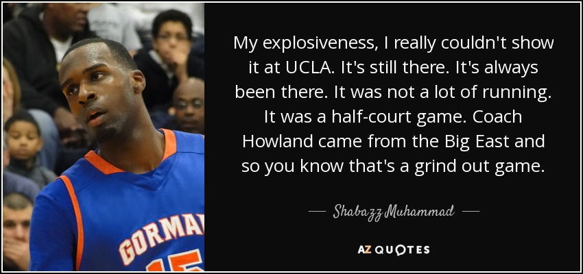 My explosiveness, I really couldn't show it at UCLA. It's still there. It's always been there. It was not a lot of running. It was a half-court game. Coach Howland came from the Big East and so you know that's a grind out game. - Shabazz Muhammad