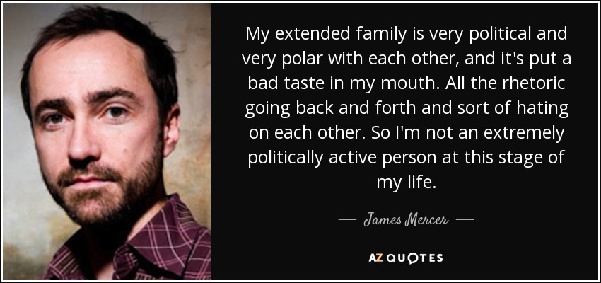 My extended family is very political and very polar with each other, and it's put a bad taste in my mouth. All the rhetoric going back and forth and sort of hating on each other. So I'm not an extremely politically active person at this stage of my life. - James Mercer