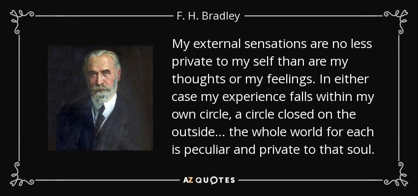 My external sensations are no less private to my self than are my thoughts or my feelings. In either case my experience falls within my own circle, a circle closed on the outside... the whole world for each is peculiar and private to that soul. - F. H. Bradley