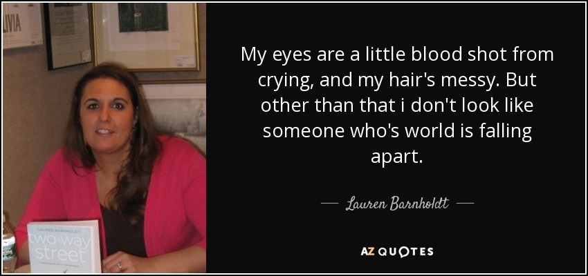 My eyes are a little blood shot from crying, and my hair's messy. But other than that i don't look like someone who's world is falling apart. - Lauren Barnholdt