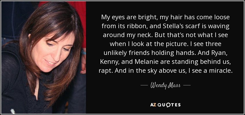 My eyes are bright, my hair has come loose from its ribbon, and Stella's scarf is waving around my neck. But that's not what I see when I look at the picture. I see three unlikely friends holding hands. And Ryan, Kenny, and Melanie are standing behind us, rapt. And in the sky above us, I see a miracle. - Wendy Mass