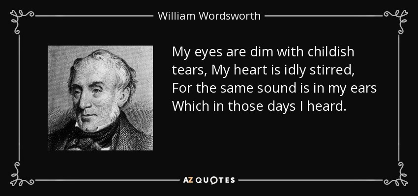 My eyes are dim with childish tears, My heart is idly stirred, For the same sound is in my ears Which in those days I heard. - William Wordsworth