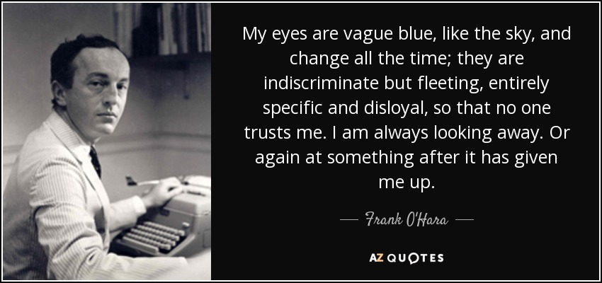 My eyes are vague blue, like the sky, and change all the time; they are indiscriminate but fleeting, entirely specific and disloyal, so that no one trusts me. I am always looking away. Or again at something after it has given me up. - Frank O'Hara