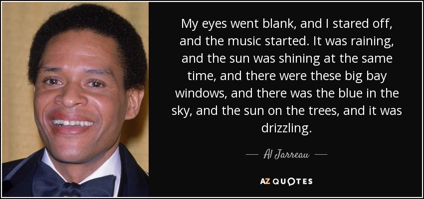 My eyes went blank, and I stared off, and the music started. It was raining, and the sun was shining at the same time, and there were these big bay windows, and there was the blue in the sky, and the sun on the trees, and it was drizzling. - Al Jarreau